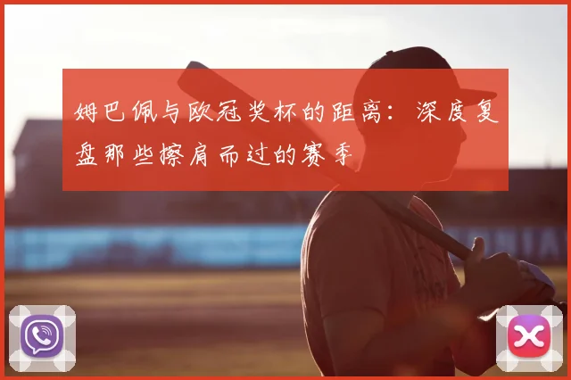 姆巴佩与欧冠奖杯的距离:深度复盘那些擦肩而过的赛季