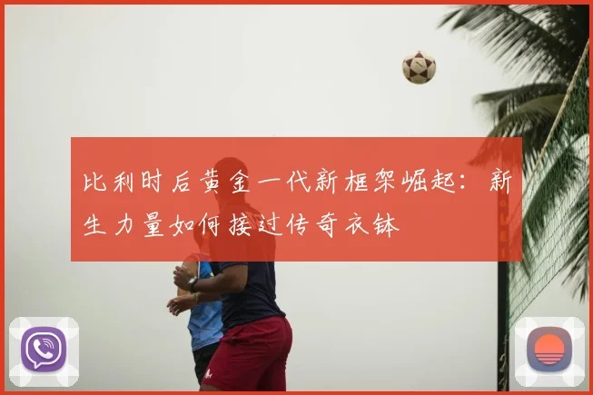 比利时后黄金一代新框架崛起:新生力量如何接过传奇衣钵