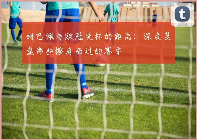 姆巴佩与欧冠奖杯的距离:深度复盘那些擦肩而过的赛季