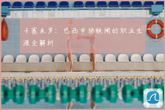 卡塞米罗:巴西中场铁闸的职业生涯全解析