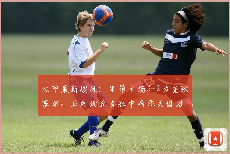 法甲最新战况:里昂主场3-2力克欧塞尔,亚列姆丘克独中两元关键进球助球队取胜,积分榜排名再获提升