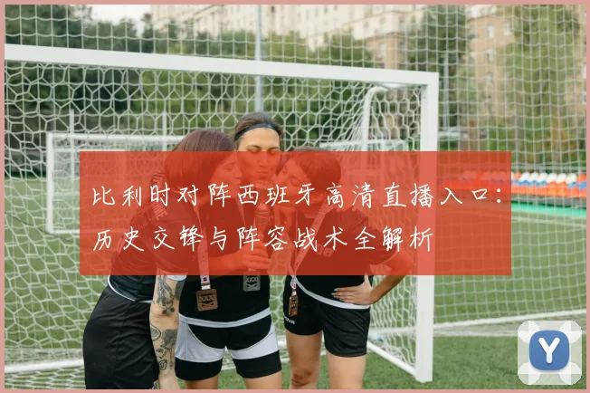 比利时对阵西班牙高清直播入口：历史交锋与阵容战术全解析