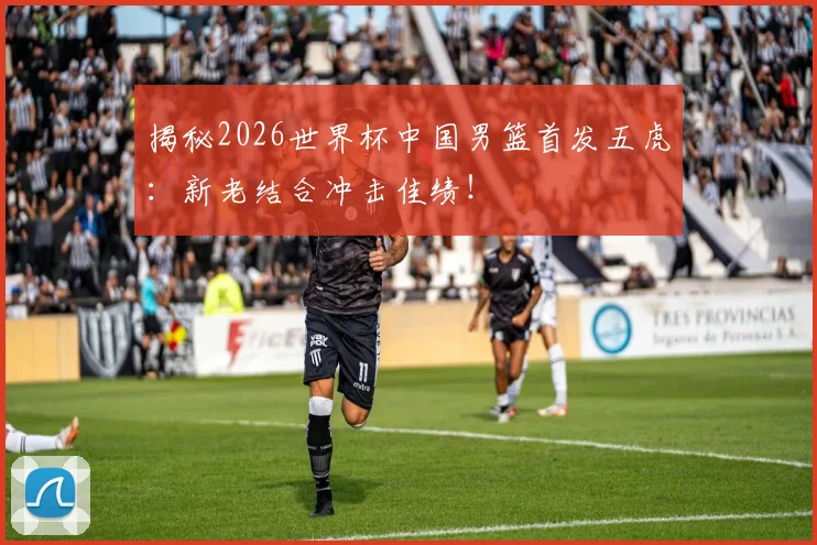 揭秘2026世界杯中国男篮首发五虎：新老结合冲击佳绩！