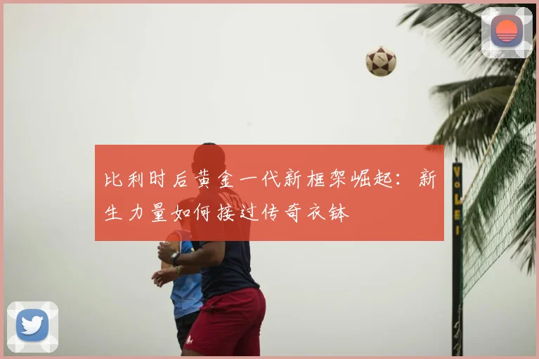 比利时后黄金一代新框架崛起：新生力量如何接过传奇衣钵