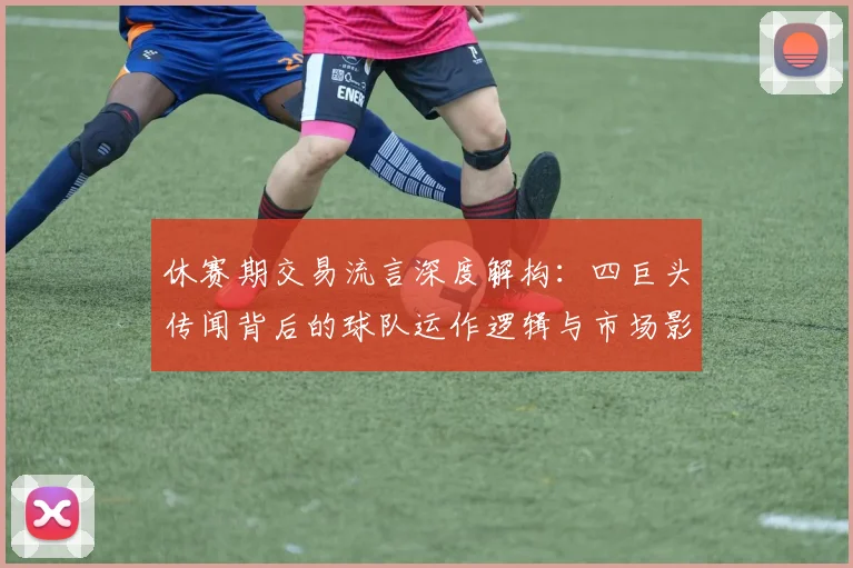 休赛期交易流言深度解构：四巨头传闻背后的球队运作逻辑与市场影响