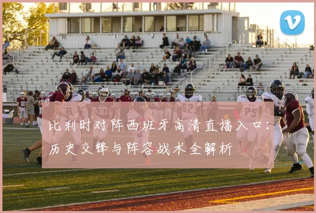 比利时对阵西班牙高清直播入口:历史交锋与阵容战术全解析