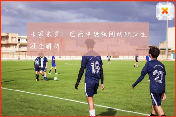 卡塞米罗:巴西中场铁闸的职业生涯全解析